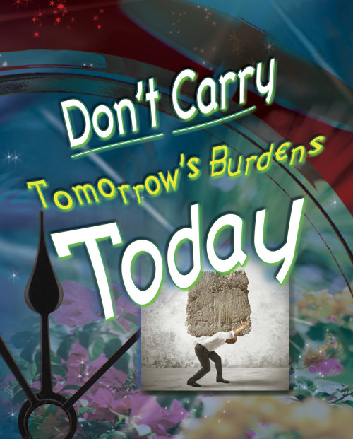 Don’t Carry Tomorrow’s Burdens Today